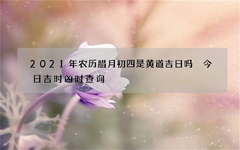 2021年农历腊月初四是黄道吉日吗 今日吉时凶时查询